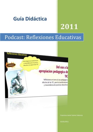 Guía Didáctica
                      2011
Podcast: Reflexiones Educativas




                      Francisco Javier Suárez Valencia


                      01/01/2011
 