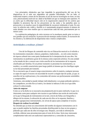 Los principales obstáculos que han impedido la generalización del uso de las
diapositivas en el aula son superables sin grandes dificultades. Por un lado, el
tradicional respeto y temor de los docentes al uso de nuevas tecnologías no tiene, en este
caso, prácticamente razón de ser, dada la facilidad con que se manejan estos aparatos. Sí
es cierto que la dificultad mayor está en la organización espacial de los centros que
impiden la presencia fija de los proyectores en las aulas y las pantallas para su
proyección y en muchos casos la imposibilidad de oscurecer totalmente el aula. En este
caso, la solución más viable y factible es ir aumentando progresivamente el número de
aulas dotadas con estos medios que se caracterizan cada día más, precisamente por su
menor coste.
   La explotación pedagógica de estos recursos en la enseñanza puede girar en torno a
tres grandes ejes de actuación: la proyección de montajes audiovisuales, la recreación de
los mismos y la elaboración de diaporamas más o menos complicados.


Actividades a realizar ¿Cómo?


        Uno de los bloques de contenido más rico en Educación musical es el referido a
los instrumentos musicales: clásicos, populares, tradicionales…no solo como muestra
de riqueza cultural sino como parte fundamental de la interpretación de una obra. Sin
instrumentos no podríamos gozar de la música como expresión artística. En esta unidad
se ha tratado de dar a conocer una visión sencilla de los instrumentos de la orquesta
clasificados por familias. En un primer momento se presentan los instrumentos, su
nombre y su sonido característico para luego pedirle al alumno que los clasifique según
se les han presentado previamente.
No es necesario que el usuario tenga conocimientos sobre la materia, cualquier persona
es capaz de seguir el recurso sin necesidad de recurrir a ningún tipo de ayuda, ya que, la
sencillez de las explicaciones y los contenidos del mismo son perfectamente asimilables
y comprensibles.
Asimismo, esta unidad se puede trabajar individualmente o en grupo pidiendo opinión a
los compañeros, un niño lleva el ratón y los demás le indican el sitio en el que debe
colocar lo seleccionado.
Antes de empezar
Como ya se ha dicho no es necesaria una preparación previa para realizarla, lo que sí es
interesante como para cualquier otro recurso es que hubiese una sesión de motivación
en la que la búsqueda de instrumentos en la red, a través de fichas con fotografías o
dibujos de los mismo, la ubicación de cada uno de ellos en la orquesta, familias y
posibles agrupaciones instrumentales, etc sirvan de apoyo para completar el recurso.
Después de realizar la actividad
Se entiende que ya tiene un conocimiento del nombre de algunos instrumentos con lo
que se puede ampliar las familias presentadas distribuyendo la clase en tres grupos y
pidiendo que cada uno de ellos investigue una. Después, con toda la información
recibida, elaborar unas presentaciones para el resto de la clase. Sería muy interesante
complementar todo esto con audiciones representativas y conocidas de conciertos,
 