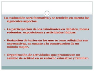 La evaluación será formativa y se tendrán en cuenta los siguientes aspectos:La participación de los estudiantes en debates, mesas redondas, exposiciones y actividades lúdicas.Redacción de textos en los que se vean reflejadas sus expectativas, en cuanto a la construcción de un mundo mejor.Organización de actividades que promuevan un cambio de actitud en su entorno educativo y familiar.