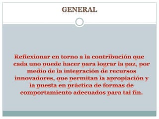 GENERAL Reflexionar en torno a la contribución que cada uno puede hacer para lograr la paz, por medio de la integración de recursos innovadores, que permitan la apropiación y la puesta en práctica de formas de comportamiento adecuados para tal fin.
