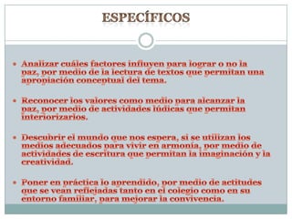 ESPECÍFICOS Analizar cuáles factores influyen para lograr o no la paz, por medio de la lectura de textos que permitan una apropiación conceptual del tema.Reconocer los valores como medio para alcanzar la paz, por medio de actividades lúdicas que permitan interiorizarlos.Descubrir el mundo que nos espera, si se utilizan los medios adecuados para vivir en armonía, por medio de actividades de escritura que permitan la imaginación y la creatividad.Poner en práctica lo aprendido, por medio de actitudes que se vean reflejadas tanto en el colegio como en su entorno familiar, para mejorar la convivencia.