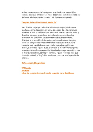acabar con esta parte de los órganos se volverán a entregar fichas
con una actividad en la que los niños deberán de leer el enunciado en
forma de adivinanza y responder a cuál órgano corresponde.
Después de la utilización del medio TIC
Para finalizar se proyectarán videos interactivos que podrán verse
pinchando en la diapositiva en forma de enlace. De esta manera se
pretende acabar la sesión de una forma más relajada para los niños y
divertida, pero que se continúe aprendiendo, comprendiendo y
asentando los conceptos claves del tema del cuerpo humano.
Al acabar la proyección de los videos, se formará una ronda entre
todos los compañeros y nos sentaremos en el suelo a charlar y a
comentar qué ha sido lo que más nos ha gustado y cual lo que
menos, si tenemos alguna duda, o también el maestro hará algunas
preguntas generales para ver si ha llegado el mensaje transmitido con
el medio proyectable, como por ejemplo, ¿quién recuerda para qué
sirven los músculos? O ¿Cuáles son los sabores que puede percibir la
lengua?.
Referencias bibliográficas
Wikipedia
Youtube
Libro de conocimiento del medio segundo curo. Santillana.
 