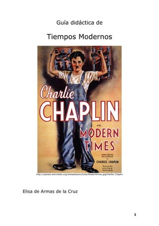 Guía didáctica de

               Tiempos Modernos




      http://upload.wikimedia.org/wikipedia/en/6/6e/Moderntimes.jpgCharles Chaplin




Elisa de Armas de la Cruz




                                                                                     1
 
