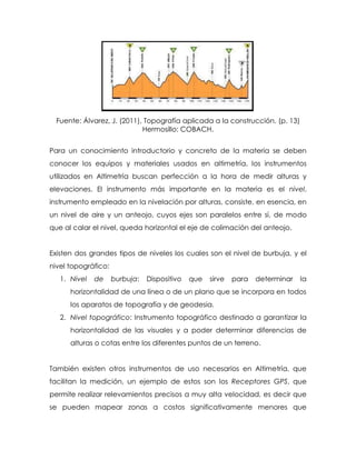 Fuente: Álvarez, J. (2011), Topografía aplicada a la construcción. (p. 13)
Hermosillo: COBACH.
Para un conocimiento introductorio y concreto de la materia se deben
conocer los equipos y materiales usados en altimetría, los instrumentos
utilizados en Altimetría buscan perfección a la hora de medir alturas y
elevaciones. El instrumento más importante en la materia es el nivel,
instrumento empleado en la nivelación por alturas, consiste, en esencia, en
un nivel de aire y un anteojo, cuyos ejes son paralelos entre sí, de modo
que al calar el nivel, queda horizontal el eje de colimación del anteojo.
Existen dos grandes tipos de niveles los cuales son el nivel de burbuja, y el
nivel topográfico:
1. Nivel de burbuja: Dispositivo que sirve para determinar la
horizontalidad de una línea o de un plano que se incorpora en todos
los aparatos de topografía y de geodesia.
2. Nivel topográfico: Instrumento topográfico destinado a garantizar la
horizontalidad de las visuales y a poder determinar diferencias de
alturas o cotas entre los diferentes puntos de un terreno.
También existen otros instrumentos de uso necesarios en Altimetría, que
facilitan la medición, un ejemplo de estos son los Receptores GPS, que
permite realizar relevamientos precisos a muy alta velocidad, es decir que
se pueden mapear zonas a costos significativamente menores que
 