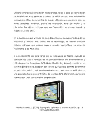 utilizando métodos de medición tradicionales. Tal es el caso de la medición
de extensiones muy grandes o zonas de difícil acceso con instrumental
topográfico. Otros instrumentos de interés utilizados en esta rama son: las
miras verticales, niveletas, placa de nivelación, nivel de mano y el
clisímetro. Por último, al igual que en Planimetría: los clavos, cuerda y
machetes, entre otros.
En la época en que vivimos, en que dependemos en gran medida de las
máquinas y mucho más ahora, de la tecnología, se deben conocer
distintos software que existen para el estudio topográfico, ya sean de
Planimetría o de Altimetría.
El entendimiento de esta rama de la Topografía se facilita cuando se
conocen los usos y ventajas de los procedimientos de levantamientos y
cálculos con los Receptores GPS (Global Positioning System) consiste en un
sistema global de navegación por satélite (GNSS) que permite determinar
en todo el mundo la posición de un objeto, una persona o un vehículo con
una precisión hasta de centímetros (si se utiliza GPS diferencial), aunque lo
habitual son unos pocos metros de precisión.
Fuente: Álvarez, J. (2011), Topografía aplicada a la construcción. (p. 13)
Hermosillo: COBACH.
 