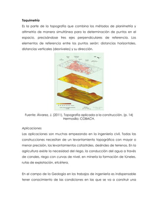 Taquimetría
Es la parte de la topografía que combina los métodos de planimetría y
altimetría de manera simultánea para la determinación de puntos en el
espacio, precisándose tres ejes perpendiculares de referencia. Los
elementos de referencia entre los puntos serán: distancias horizontales,
distancias verticales (desniveles) y su dirección.
Fuente: Álvarez, J. (2011), Topografía aplicada a la construcción. (p. 14)
Hermosillo: COBACH.
Aplicaciones
Las aplicaciones son muchas empezando en la ingeniería civil. Todas las
construcciones necesitan de un levantamiento topográfico con mayor o
menor precisión, los levantamientos catastrales, deslindes de terrenos. En la
agricultura existe la necesidad del riego, la conducción del agua a través
de canales, riego con curvas de nivel, en minería la formación de túneles,
rutas de explotación, etcétera.
En el campo de la Geología en los trabajos de ingeniería es indispensable
tener conocimiento de las condiciones en las que se va a construir una
 