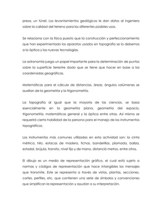 presa, un túnel. Los levantamientos geológicos le dan datos al ingeniero
sobre la calidad del terreno para los diferentes posibles usos.
Se relaciona con la física puesto que la construcción y perfeccionamiento
que han experimentado los aparatos usados en topografía se lo debemos
a la óptica y las nuevas tecnologías.
La astronomía juega un papel importante para la determinación de puntos
sobre la superficie terrestre dado que se tiene que hacer en base a las
coordenadas geográficas.
Matemáticas para el cálculo de distancias, áreas, ángulos volúmenes se
auxilian de la geometría y la trigonometría.
La topografía al igual que la mayoría de las ciencias, se basa
esencialmente en la geometría plana, geometría del espacio,
trigonometría, matemáticas general y la óptica entre otras. Así mismo se
requerirá cierta habilidad de la persona para el manejo de los instrumentos
topográficos.
Los instrumentos más comunes utilizados en esta actividad son: la cinta
métrica, hilo, estacas de madera, fichas, banderillas, plomada, baliza,
estadal, brújula, transito, nivel fijo y de mano, distanció metros, entre otros.
El dibujo es un medio de representación gráfico, el cual está sujeto a
normas y códigos de representación que hace intangibles los mensajes
que transmite. Este se representa a través de vistas, plantas, secciones,
cortes, perfiles, etc. que contienen una serie de símbolos y convenciones
que simplifican la representación y ayudan a su interpretación.
 