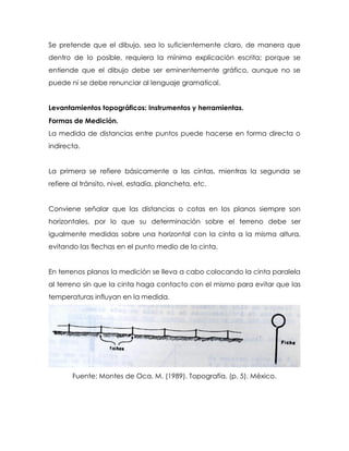Se pretende que el dibujo, sea lo suficientemente claro, de manera que
dentro de lo posible, requiera la mínima explicación escrita; porque se
entiende que el dibujo debe ser eminentemente gráfico, aunque no se
puede ni se debe renunciar al lenguaje gramatical.
Levantamientos topográficos: Instrumentos y herramientas.
Formas de Medición.
La medida de distancias entre puntos puede hacerse en forma directa o
indirecta.
La primera se refiere básicamente a las cintas, mientras la segunda se
refiere al tránsito, nivel, estadía, plancheta, etc.
Conviene señalar que las distancias o cotas en los planos siempre son
horizontales, por lo que su determinación sobre el terreno debe ser
igualmente medidas sobre una horizontal con la cinta a la misma altura,
evitando las flechas en el punto medio de la cinta.
En terrenos planos la medición se lleva a cabo colocando la cinta paralela
al terreno sin que la cinta haga contacto con el mismo para evitar que las
temperaturas influyan en la medida.
Fuente: Montes de Oca, M. (1989). Topografía. (p. 5). México.
 