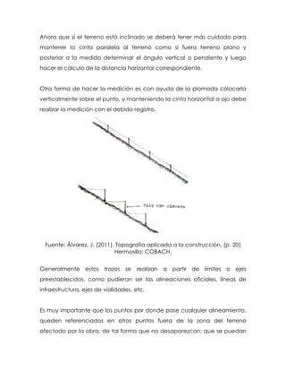 Ahora que si el terreno está inclinado se deberá tener más cuidado para
mantener la cinta paralela al terreno como si fuera terreno plano y
posterior a la medida determinar el ángulo vertical o pendiente y luego
hacer el cálculo de la distancia horizontal correspondiente.
Otra forma de hacer la medición es con ayuda de la plomada colocarla
verticalmente sobre el punto, y manteniendo la cinta horizontal a ojo debe
realizar la medición con el debido registro.
Fuente: Álvarez, J. (2011), Topografía aplicada a la construcción. (p. 20)
Hermosillo: COBACH.
Generalmente estos trazos se realizan a partir de límites o ejes
preestablecidos, como pudieran ser las alineaciones oficiales, líneas de
infraestructura, ejes de vialidades, etc.
Es muy importante que los puntos por donde pase cualquier alineamiento,
queden referenciados en otros puntos fuera de la zona del terreno
afectado por la obra, de tal forma que no desaparezcan; que se puedan
 