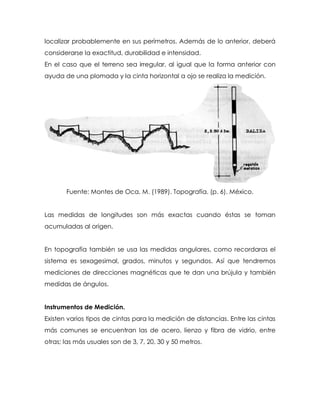 localizar probablemente en sus perímetros. Además de lo anterior, deberá
considerarse la exactitud, durabilidad e intensidad.
En el caso que el terreno sea irregular, al igual que la forma anterior con
ayuda de una plomada y la cinta horizontal a ojo se realiza la medición.
Fuente: Montes de Oca, M. (1989). Topografía. (p. 6). México.
Las medidas de longitudes son más exactas cuando éstas se toman
acumuladas al origen.
En topografía también se usa las medidas angulares, como recordaras el
sistema es sexagesimal, grados, minutos y segundos. Así que tendremos
mediciones de direcciones magnéticas que te dan una brújula y también
medidas de ángulos.
Instrumentos de Medición.
Existen varios tipos de cintas para la medición de distancias. Entre las cintas
más comunes se encuentran las de acero, lienzo y fibra de vidrio, entre
otras; las más usuales son de 3, 7, 20, 30 y 50 metros.
 