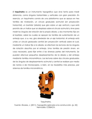 El taquímetro es un instrumento topográfico que sirve tanto para medir
distancias, como ángulos horizontales y verticales con gran precisión. En
esencia, un taquímetro consta de una plataforma que se apoya en tres
tornillos de nivelación, un círculo graduado acimutal (en proyección
horizontal), un bastidor (aliada) que gira sobre un eje vertical y que está
provisto de un índice que se desplaza sobre el círculo acimutal y sirve para
medir los ángulos de rotación de la propia aliada, y dos montantes fijos en
el bastidor, sobre los cuales se apoyan los tornillos de sustentación de un
anteojo que, a su vez, gira alrededor de un eje horizontal. Al anteojo está
unido un círculo graduado cenital (en proyección vertical) sobre el cual,
mediante un índice fijo a la aliada, se efectúan las lecturas de los ángulos
de rotación descritos por el anteojo. Unos tornillos de presión sirven, en
caso necesario, para fijar entre sí las diversas partes del instrumento. Se
pueden efectuar pequeños desplazamientos de la aliada y del anteojo
mediante tornillos micrométricos. Las lecturas sobre dos círculos graduados
de los ángulos de desplazamiento acimutal y cenital se realizan por medio
de nonios o de microscopios, o bien, en los teodolitos más precisos, por
sistemas de tornillos micrométricos.
Taquímetro.
Fuente: Álvarez, J. (2011), Topografía aplicada a la construcción. (p. 22)
Hermosillo: COBACH.
 
