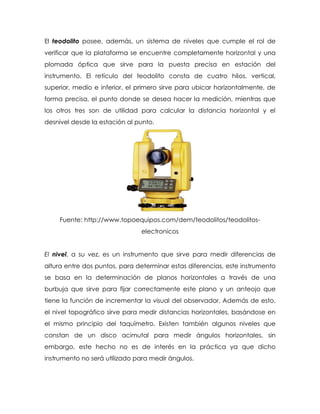 El teodolito posee, además, un sistema de niveles que cumple el rol de
verificar que la plataforma se encuentre completamente horizontal y una
plomada óptica que sirve para la puesta precisa en estación del
instrumento. El retículo del teodolito consta de cuatro hilos, vertical,
superior, medio e inferior, el primero sirve para ubicar horizontalmente, de
forma precisa, el punto donde se desea hacer la medición, mientras que
los otros tres son de utilidad para calcular la distancia horizontal y el
desnivel desde la estación al punto.
Fuente: http://www.topoequipos.com/dem/teodolitos/teodolitos-
electronicos
El nivel, a su vez, es un instrumento que sirve para medir diferencias de
altura entre dos puntos, para determinar estas diferencias, este instrumento
se basa en la determinación de planos horizontales a través de una
burbuja que sirve para fijar correctamente este plano y un anteojo que
tiene la función de incrementar la visual del observador. Además de esto,
el nivel topográfico sirve para medir distancias horizontales, basándose en
el mismo principio del taquímetro. Existen también algunos niveles que
constan de un disco acimutal para medir ángulos horizontales, sin
embargo, este hecho no es de interés en la práctica ya que dicho
instrumento no será utilizado para medir ángulos.
 