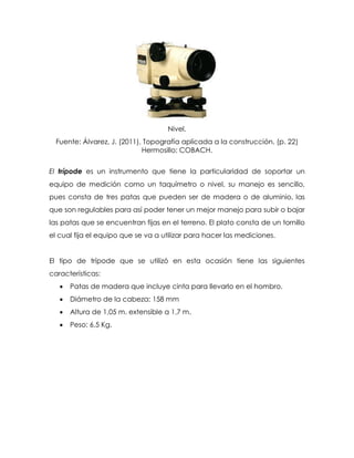 Nivel.
Fuente: Álvarez, J. (2011), Topografía aplicada a la construcción. (p. 22)
Hermosillo: COBACH.
El trípode es un instrumento que tiene la particularidad de soportar un
equipo de medición como un taquímetro o nivel, su manejo es sencillo,
pues consta de tres patas que pueden ser de madera o de aluminio, las
que son regulables para así poder tener un mejor manejo para subir o bajar
las patas que se encuentran fijas en el terreno. El plato consta de un tornillo
el cual fija el equipo que se va a utilizar para hacer las mediciones.
El tipo de trípode que se utilizó en esta ocasión tiene las siguientes
características:
 Patas de madera que incluye cinta para llevarlo en el hombro.
 Diámetro de la cabeza: 158 mm
 Altura de 1,05 m. extensible a 1,7 m.
 Peso: 6,5 Kg.
 