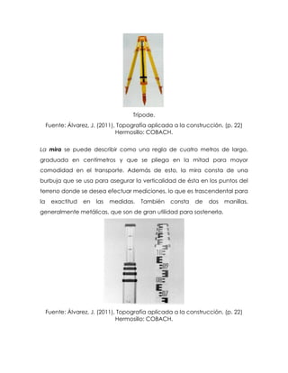 Trípode.
Fuente: Álvarez, J. (2011), Topografía aplicada a la construcción. (p. 22)
Hermosillo: COBACH.
La mira se puede describir como una regla de cuatro metros de largo,
graduada en centímetros y que se pliega en la mitad para mayor
comodidad en el transporte. Además de esto, la mira consta de una
burbuja que se usa para asegurar la verticalidad de ésta en los puntos del
terreno donde se desea efectuar mediciones, lo que es trascendental para
la exactitud en las medidas. También consta de dos manillas,
generalmente metálicas, que son de gran utilidad para sostenerla.
Fuente: Álvarez, J. (2011), Topografía aplicada a la construcción. (p. 22)
Hermosillo: COBACH.
 