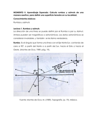 MOMENTO II. Aprendizaje Esperado: Calcula rumbos y azimuts de una
manera asertiva, para definir una superficie terrestre en su localidad.
Conocimientos básicos:
Rumbos y azimuts
Lectura 1. Rumbos y azimuts
La dirección de una línea se puede definir por el Rumbo o por su Azimut.
Ambos pueden ser magnéticos o astronómicos. Los datos astronómicos se
consideran invariables, y también se les llama verdaderos.
Rumbo. Es el ángulo que forma una línea con el Eje Norte-Sur, contando de
cero a 90°, a partir del Norte o a partir del Sur, hacia el Este o hacia el
Oeste. (Montes de Oca, 1989, pág. 19).
Fuente: Montes de Oca, M. (1989). Topografía. (p. 19). México.
 