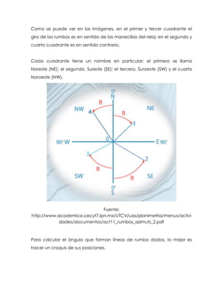 Como se puede ver en las imágenes, en el primer y tercer cuadrante el
giro de los rumbos es en sentido de las manecillas del reloj; en el segundo y
cuarto cuadrante es en sentido contrario.
Cada cuadrante tiene un nombre en particular: el primero se llama
Noreste (NE); el segundo, Sureste (SE); el tercero, Suroeste (SW) y el cuarto
Noroeste (NW).
Fuente:
http://www.academico.cecyt7.ipn.mx/UTCV/uas/planimetria/menus/activi
dades/documentos/act11_rumbos_azimuts_2.pdf
Para calcular el ángulo que forman líneas de rumbo dados, lo mejor es
hacer un croquis de sus posiciones.
 