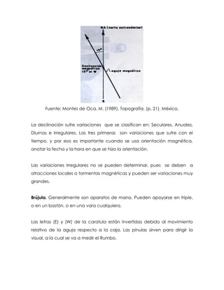 Fuente: Montes de Oca, M. (1989). Topografía. (p. 21). México.
La declinación sufre variaciones que se clasifican en: Seculares, Anuales,
Diurnas e Irregulares. Las tres primeras son variaciones que sufre con el
tiempo, y por eso es importante cuando se usa orientación magnética,
anotar la fecha y la hora en que se hizo la orientación.
Las variaciones Irregulares no se pueden determinar, pues se deben a
atracciones locales o tormentas magnéticas y pueden ser variaciones muy
grandes.
Brújula. Generalmente son aparatos de mano. Pueden apoyarse en tripie,
o en un bastón, o en una vara cualquiera.
Las letras (E) y (W) de la caratula están invertidas debido al movimiento
relativo de la aguja respecto a la caja. Las pínulas sirven para dirigir la
visual, a la cual se va a medir el Rumbo.
 