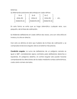 Sistemas:
a) Alternando posiciones del anteojo en cada vértice:
En A En B En C
Atrás (D) Atrás (I) Atrás (D) ; etc.
Adelante (I) Adelante (D) Adelante (I)
En esta forma se evita que se haga sistemático cualquier error, aun
pequeño, de la línea de colimación.
b) Midiendo deflexiones en cada vértice dos veces, una con vista atrás en
inversa y la otra en directa.
Con esto se elimina el error que hubiera de la línea de colimación y se
comprueba la lectura angular. Este es el sistema más preciso.
Condición angular. La suma de deflexiones de un polígono cerrado es
igual a 360°, considerando signos contrarios para deflexiones derechas e
izquierdas. En polígonos abiertos, el control angular solo puede hacerse
comprobando las direcciones de los lados mediante rumbos astronómicos,
cada cierto número de lados.
 