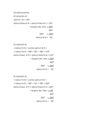 Numéricamente:
En estación M:
Azimut L M = 150°
Azimut línea M N = azimut línea M L = 150°
+ ángulo der. Horz. = 240°
390°
-360° = -360°
Azimut M N = 30°
En estación N:
= Azimut N M = contra azimut M N =
= Azimut M N + 180° = 30° + 180° = 210°
Azimut línea N O = Azimut línea N M = 210°
+ ángulo der. Horz. = 220°
430°
-360° = -360°
Azimut N O = 70°
En estación O:
= Azimut O N = contra azimut N O =
= Azimut N O + 180° = 70° + 180° = 250°
Azimut línea O P = Azimut línea O N = 250°
+ ángulo der. Horz. = 150°
400°
-360° = -360°
Azimut N O = 40°
 