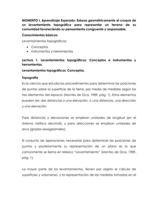 MOMENTO I. Aprendizaje Esperado: Esboza geométricamente el croquis de
un levantamiento topográfico para representar un terreno de su
comunidad favoreciendo su pensamiento congruente y responsable.
Conocimientos básicos:
Levantamientos topográficos:
 Conceptos
 Instrumentos y herramientas
Lectura 1. Levantamientos topográficos: Conceptos e Instrumentos y
herramientas.
Levantamientos topográficos: Conceptos.
Topografía
Es la ciencia que estudia los procedimientos para determinar las posiciones
de puntos sobre la superficie de la tierra, por medio de medidas según los
tres elementos del espacio (Montes de Oca, 1989, pág. 1). Estos elementos
pueden ser: dos distancias y una elevación, o una distancia, una dirección
y una elevación.
Para distancias y elevaciones se emplean unidades de longitud (en el
sistema métrico decimal), y para direcciones se emplean unidades de
arco (grados sexagesimales).
El conjunto de operaciones necesarias para determinar las posiciones de
puntos y posteriormente su representación de un plano es lo que
comúnmente se llama en México “Levantamiento” (Montes de Oca, 1989,
pág. 1).
La mayor parte de los levantamientos, tienen por objeto el cálculo de
superficies y volúmenes, y la representación de las medidas tomadas en el
 