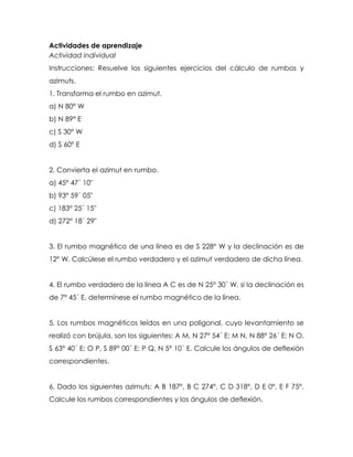 Actividades de aprendizaje
Actividad individual
Instrucciones: Resuelve los siguientes ejercicios del cálculo de rumbos y
azimuts.
1. Transforma el rumbo en azimut.
a) N 80° W
b) N 89° E
c) S 30° W
d) S 60° E
2. Convierta el azimut en rumbo.
a) 45° 47´ 10"
b) 93° 59´ 05"
c) 183° 25´ 15"
d) 272° 18´ 29"
3. El rumbo magnético de una línea es de S 228° W y la declinación es de
12° W. Calcúlese el rumbo verdadero y el azimut verdadero de dicha línea.
4. El rumbo verdadero de la línea A C es de N 25° 30´ W, si la declinación es
de 7° 45´ E, determínese el rumbo magnético de la línea.
5. Los rumbos magnéticos leídos en una poligonal, cuyo levantamiento se
realizó con brújula, son los siguientes: A M, N 27° 54´ E; M N, N 88° 26´ E; N O,
S 63° 40´ E; O P, S 89° 00´ E; P Q, N 5° 10´ E. Calcule los ángulos de deflexión
correspondientes.
6. Dado los siguientes azimuts: A B 187°, B C 274°, C D 318°, D E 0°, E F 75°.
Calcule los rumbos correspondientes y los ángulos de deflexión.
 