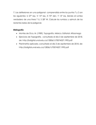 7. Las deflexiones en una poligonal comprendida entre los puntos T y Z son
las siguientes: U 27° izq.; V 13° izq.; X 73° der.; Y 15° izq. Siendo el rumbo
verdadero de una línea T U, S 28° W. Calcule los rumbos y azimuts de los
restantes lados de la poligonal.
Bibliografía
 Montes de Oca, M. (1989). Topografía. México. Editorial: Alfaomega
 Ejercicios de Topografía, consultado el día 3 de septiembre de 2018,
de: http://bdigital.unal.edu.co/12836/1/70074527.1992.pdf
 Planimetría aplicada, consultado el día 3 de septiembre de 2018, de:
http://bdigital.unal.edu.co/12836/1/70074527.1992.pdf
 