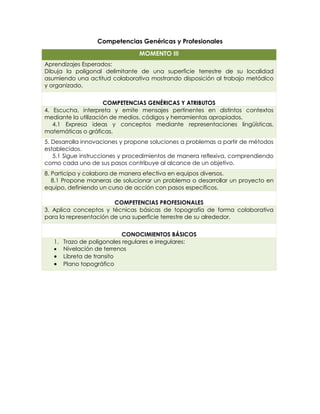 Competencias Genéricas y Profesionales
MOMENTO III
Aprendizajes Esperados:
Dibuja la poligonal delimitante de una superficie terrestre de su localidad
asumiendo una actitud colaborativa mostrando disposición al trabajo metódico
y organizado.
COMPETENCIAS GENÉRICAS Y ATRIBUTOS
4. Escucha, interpreta y emite mensajes pertinentes en distintos contextos
mediante la utilización de medios, códigos y herramientas apropiados.
4.1 Expresa ideas y conceptos mediante representaciones lingüísticas,
matemáticas o gráficas.
5. Desarrolla innovaciones y propone soluciones a problemas a partir de métodos
establecidos.
5.1 Sigue instrucciones y procedimientos de manera reflexiva, comprendiendo
como cada uno de sus pasos contribuye al alcance de un objetivo.
8. Participa y colabora de manera efectiva en equipos diversos.
8.1 Propone maneras de solucionar un problema o desarrollar un proyecto en
equipo, definiendo un curso de acción con pasos específicos.
COMPETENCIAS PROFESIONALES
3. Aplica conceptos y técnicas básicas de topografía de forma colaborativa
para la representación de una superficie terrestre de su alrededor.
CONOCIMIENTOS BÁSICOS
1. Trazo de poligonales regulares e irregulares:
 Nivelación de terrenos
 Libreta de transito
 Plano topográfico
 