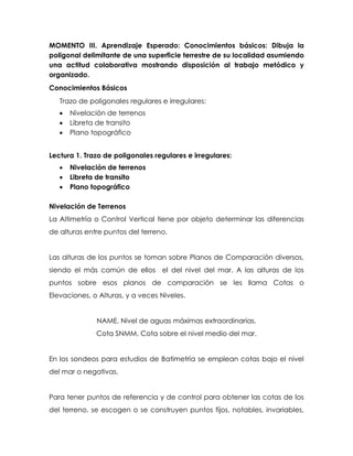 MOMENTO III. Aprendizaje Esperado: Conocimientos básicos: Dibuja la
poligonal delimitante de una superficie terrestre de su localidad asumiendo
una actitud colaborativa mostrando disposición al trabajo metódico y
organizado.
Conocimientos Básicos
Trazo de poligonales regulares e irregulares:
 Nivelación de terrenos
 Libreta de transito
 Plano topográfico
Lectura 1. Trazo de poligonales regulares e irregulares:
 Nivelación de terrenos
 Libreta de transito
 Plano topográfico
Nivelación de Terrenos
La Altimetría o Control Vertical tiene por objeto determinar las diferencias
de alturas entre puntos del terreno.
Las alturas de los puntos se toman sobre Planos de Comparación diversos,
siendo el más común de ellos el del nivel del mar. A las alturas de los
puntos sobre esos planos de comparación se les llama Cotas o
Elevaciones, o Alturas, y a veces Niveles.
NAME, Nivel de aguas máximas extraordinarias.
Cota SNMM, Cota sobre el nivel medio del mar.
En los sondeos para estudios de Batimetría se emplean cotas bajo el nivel
del mar o negativas.
Para tener puntos de referencia y de control para obtener las cotas de los
del terreno, se escogen o se construyen puntos fijos, notables, invariables,
 