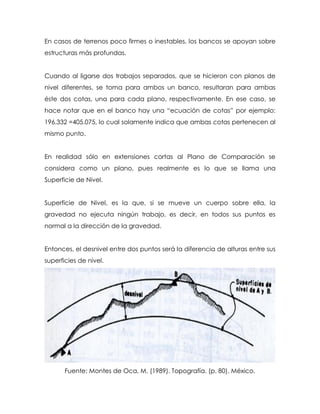 En casos de terrenos poco firmes o inestables, los bancos se apoyan sobre
estructuras más profundas.
Cuando al ligarse dos trabajos separados, que se hicieron con planos de
nivel diferentes, se toma para ambos un banco, resultaran para ambas
éste dos cotas, una para cada plano, respectivamente. En ese caso, se
hace notar que en el banco hay una “ecuación de cotas” por ejemplo:
196.332 =405.075, lo cual solamente indica que ambas cotas pertenecen al
mismo punto.
En realidad sólo en extensiones cortas al Plano de Comparación se
considera como un plano, pues realmente es lo que se llama una
Superficie de Nivel.
Superficie de Nivel, es la que, si se mueve un cuerpo sobre ella, la
gravedad no ejecuta ningún trabajo, es decir, en todos sus puntos es
normal a la dirección de la gravedad.
Entonces, el desnivel entre dos puntos será la diferencia de alturas entre sus
superficies de nivel.
Fuente: Montes de Oca, M. (1989). Topografía. (p. 80). México.
 