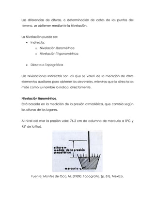 Las diferencias de alturas, o determinación de cotas de los puntos del
terreno, se obtienen mediante la Nivelación.
La Nivelación puede ser:
 Indirecta:
o Nivelación Barométrica
o Nivelación Trigonométrica
 Directa o Topográfica
Las Nivelaciones Indirectas son las que se valen de la medición de otros
elementos auxiliares para obtener los desniveles, mientras que la directa los
mide como su nombre lo indica, directamente.
Nivelación Barométrica.
Está basada en la medición de la presión atmosférica, que cambia según
las alturas de los lugares.
Al nivel del mar la presión vale: 76.2 cm de columna de mercurio a 0°C y
45° de latitud.
Fuente: Montes de Oca, M. (1989). Topografía. (p. 81). México.
 