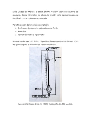 En la Ciudad de México, a 2300m SNMM, Presión= 58cm de columna de
mercurio. Cada 100 metros de altura, la presión varía aproximadamente
de 0.7 a 1 cm de columna de mercurio.
Para Nivelación Barométrica se emplean:
o Barómetro de Mercurio o de cubeta de Fortín
o Aneroide
o Termobarómetro o Hipsómetro
Barómetro de Mercurio. Estos dispositivos tienen generalmente una bolsa
de gamuza para el mercurio en vez de la cubeta.
Fuente: Montes de Oca, M. (1989). Topografía. (p. 81). México.
 