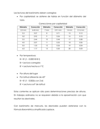 Las lecturas del barómetro deben corregirse:
 Por capilaridad: se obtiene de tablas en función del diámetro del
tubo.
Correcciones por capilaridad
Diámetro Corrección Diámetro Corrección Diámetro Corrección
2.0 mm 4.43 mm 7 mm 0.91 mm 14 mm 0.16 mm
2.5 3.57 8 0.71 15 0.12
3.0 2.92 9 0.56 16 0.10
3.5 2.44 10 0.44 17 0.08
4.0 2.07 11 0.35 18 0.06
5.0 1.53 12 0.26 19 0.04
6.0 1.17 13 0.20 20 0.03
 Por temperatura:
B = B' (1 - 0.0001818 t)
B = Lectura corregida
B' = Lectura hecha a t °C
 Por altura del lugar
 Por latitud diferente de 45°
B = B' (1 -
B'
Estas corrientes se aplican sólo para determinaciones precisas de alturas.
En trabajos ordinarios no se requieren debido a la aproximación con que
resultan los desniveles.
Con barómetro de mercurio, los desniveles pueden obtenerse con la
Fórmula Barométrica simplificada Laplace.
 