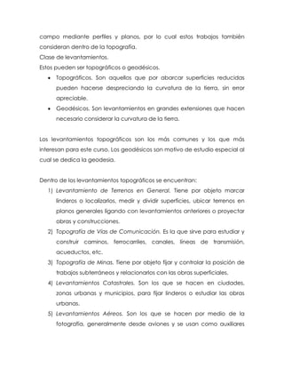 campo mediante perfiles y planos, por lo cual estos trabajos también
consideran dentro de la topografía.
Clase de levantamientos.
Estos pueden ser topográficos o geodésicos.
 Topográficos. Son aquellos que por abarcar superficies reducidas
pueden hacerse despreciando la curvatura de la tierra, sin error
apreciable.
 Geodésicos. Son levantamientos en grandes extensiones que hacen
necesario considerar la curvatura de la tierra.
Los levantamientos topográficos son los más comunes y los que más
interesan para este curso. Los geodésicos son motivo de estudio especial al
cual se dedica la geodesia.
Dentro de los levantamientos topográficos se encuentran:
1) Levantamiento de Terrenos en General. Tiene por objeto marcar
linderos o localizarlos, medir y dividir superficies, ubicar terrenos en
planos generales ligando con levantamientos anteriores o proyectar
obras y construcciones.
2) Topografía de Vías de Comunicación. Es la que sirve para estudiar y
construir caminos, ferrocarriles, canales, líneas de transmisión,
acueductos, etc.
3) Topografía de Minas. Tiene por objeto fijar y controlar la posición de
trabajos subterráneos y relacionarlos con las obras superficiales.
4) Levantamientos Catastrales. Son los que se hacen en ciudades,
zonas urbanas y municipios, para fijar linderos o estudiar las obras
urbanas.
5) Levantamientos Aéreos. Son los que se hacen por medio de la
fotografía, generalmente desde aviones y se usan como auxiliares
 