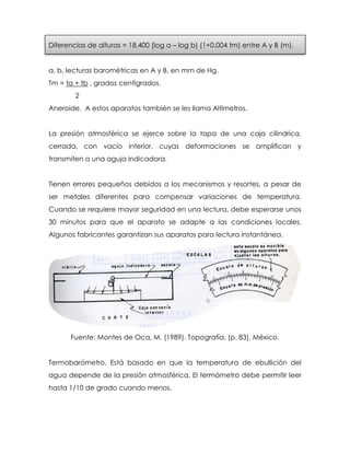 Diferencias de alturas = 18,400 (log a – log b) (1+0.004 tm) entre A y B (m).
a, b, lecturas barométricas en A y B, en mm de Hg.
Tm = ta + tb , grados centígrados.
2
Aneroide. A estos aparatos también se les llama Altímetros.
La presión atmosférica se ejerce sobre la tapa de una caja cilíndrica,
cerrada, con vacío interior, cuyas deformaciones se amplifican y
transmiten a una aguja indicadora.
Tienen errores pequeños debidos a los mecanismos y resortes, a pesar de
ser metales diferentes para compensar variaciones de temperatura.
Cuando se requiere mayor seguridad en una lectura, debe esperarse unos
30 minutos para que el aparato se adapte a las condiciones locales.
Algunos fabricantes garantizan sus aparatos para lectura instantánea.
Fuente: Montes de Oca, M. (1989). Topografía. (p. 83). México.
Termobarómetro. Está basado en que la temperatura de ebullición del
agua depende de la presión atmosférica. El termómetro debe permitir leer
hasta 1/10 de grado cuando menos.
 