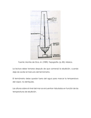 Fuente: Montes de Oca, M. (1989). Topografía. (p. 83). México.
La lectura debe tomarse después de que comenzó la ebullición, cuando
deje de oscilar el mercurio del termómetro.
El termómetro debe quedar fuera del agua para marcar la temperatura
del vapor, no del líquido.
Las alturas sobre el nivel del mar se encuentran tabuladas en función de las
temperaturas de ebullición.
 