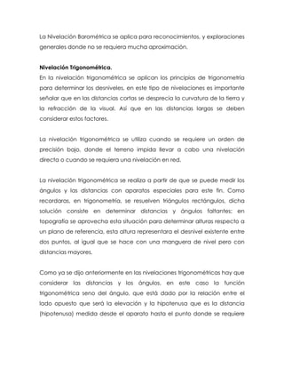 La Nivelación Barométrica se aplica para reconocimientos, y exploraciones
generales donde no se requiera mucha aproximación.
Nivelación Trigonométrica.
En la nivelación trigonométrica se aplican los principios de trigonometría
para determinar los desniveles, en este tipo de nivelaciones es importante
señalar que en las distancias cortas se desprecia la curvatura de la tierra y
la refracción de la visual. Así que en las distancias largas se deben
considerar estos factores.
La nivelación trigonométrica se utiliza cuando se requiere un orden de
precisión bajo, donde el terreno impida llevar a cabo una nivelación
directa o cuando se requiera una nivelación en red.
La nivelación trigonométrica se realiza a partir de que se puede medir los
ángulos y las distancias con aparatos especiales para este fin. Como
recordaras, en trigonometría, se resuelven triángulos rectángulos, dicha
solución consiste en determinar distancias y ángulos faltantes; en
topografía se aprovecha esta situación para determinar alturas respecto a
un plano de referencia, esta altura representara el desnivel existente entre
dos puntos, al igual que se hace con una manguera de nivel pero con
distancias mayores.
Como ya se dijo anteriormente en las nivelaciones trigonométricas hay que
considerar las distancias y los ángulos, en este caso la función
trigonométrica seno del ángulo, que está dado por la relación entre el
lado opuesto que será la elevación y la hipotenusa que es la distancia
(hipotenusa) medida desde el aparato hasta el punto donde se requiere
 