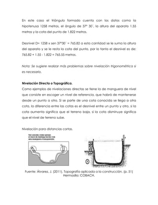 En este caso el triángulo formado cuenta con los datos como la
hipotenusa 1258 metros, el ángulo de 37° 30´, la altura del aparato 1.55
metros y la cota del punto de 1.822 metros.
Desnivel D= 1258 x sen 37°30´ = 765.82 a esta cantidad se le suma la altura
del aparato y se le resta la cota del punto, por lo tanto el desnivel es de:
765.82 + 1.55 - 1.822 = 765.55 metros.
Nota: Se sugiere realizar más problemas sobre nivelación trigonométrica si
es necesario.
Nivelación Directa o Topográfica.
Como ejemplos de nivelaciones directas se tiene la de manguera de nivel
que consiste en escoger un nivel de referencia, que habrá de mantenerse
desde un punto a otro. Si se parte de una cota conocida se llega a otra
cota, la diferencia entre las cotas es el desnivel entre un punto y otro, si la
cota aumenta significa que el terreno baja, si la cota disminuye significa
que el nivel de terreno sube.
Nivelación para distancias cortas.
Fuente: Álvarez, J. (2011), Topografía aplicada a la construcción. (p. 51)
Hermosillo: COBACH.
 