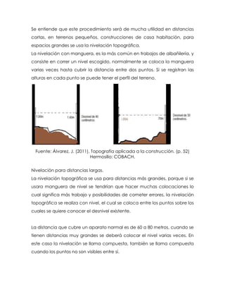 Se entiende que este procedimiento será de mucha utilidad en distancias
cortas, en terrenos pequeños, construcciones de casa habitación, para
espacios grandes se usa la nivelación topográfica.
La nivelación con manguera, es la más común en trabajos de albañilería, y
consiste en correr un nivel escogido, normalmente se coloca la manguera
varias veces hasta cubrir la distancia entre dos puntos. Si se registran las
alturas en cada punto se puede tener el perfil del terreno.
Fuente: Álvarez, J. (2011), Topografía aplicada a la construcción. (p. 52)
Hermosillo: COBACH.
Nivelación para distancias largas.
La nivelación topográfica se usa para distancias más grandes, porque si se
usara manguera de nivel se tendrían que hacer muchas colocaciones lo
cual significa más trabajo y posibilidades de cometer errores, la nivelación
topográfica se realiza con nivel, el cual se coloca entre los puntos sobre los
cuales se quiere conocer el desnivel existente.
La distancia que cubre un aparato normal es de 60 a 80 metros, cuando se
tienen distancias muy grandes se deberá colocar el nivel varias veces. En
este caso la nivelación se llama compuesta, también se llama compuesta
cuando los puntos no son visibles entre sí.
 