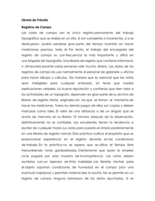 Libreta de Tránsito
Registros de Campo
Las notas de campo son el único registro permanente del trabajo
topográfico que se realiza en un sitio. Si son completas o incorrectas, o si se
destruyeran, podría perderse gran parte del tiempo invertido en hacer
mediciones precisas, todo él. Por tanto, el trabajo del encargado del
registro de campo es con frecuencia la más importante y difícil en
una brigada de topografía. Una libreta de registro que contiene informació
n útil reunida durante varias semanas vale mucho dinero. Los datos de los
registros de campo los usa normalmente el personal de gabinete u oficina
para hacer dibujos y cálculos. De manera que es esencial que las notas
sean inteligibles para cualquier enterado, sin tener que mediar
explicaciones verbales. La buena reputación y confianza que dan valor a
las actividades de un topógrafo, dependen en gran parte de su archivo de
libreta de registro. Notas originales son las que se toman al momento de
hacer las mediciones. Todos los demás juegos de ellos son copias y deben
marcarse como tales. El valor de una distancia o de un ángulo que se
anota de memoria en la libreta 10 minutos después de la observación,
definitivamente no es confiable. Los estudiantes tienen la tendencia a
escribir de cualquier modo sus notas para pasarla en limpio posteriormente
en una libreta de registro normal. Esta práctica nulifica el propósito que es
proporcionar experiencia en el registro denotas en las condiciones
de trabajo. En la práctica no se espera que se utilice el tiempo libre
transcribiendo notas garabateadas. Ciertamente que quien lo emplee
no le pagará por esta muestra de incompetencia. Las notas deben
escribirse con un lapicero de tinta indeleble. Las libretas hechas para
el objeto soportan condiciones de humedad en el campo (aún una
eventual mojadura) y permiten todavía leer lo escrito. No se permite en un
registro de campo ninguna borradura de los datos apuntados. Si se
 
