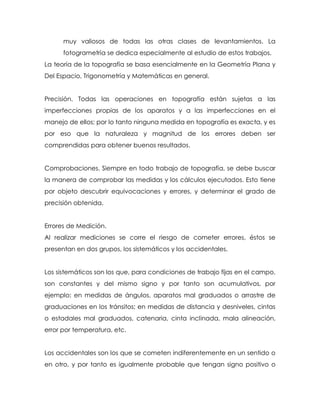 muy valiosos de todas las otras clases de levantamientos. La
fotogrametría se dedica especialmente al estudio de estos trabajos.
La teoría de la topografía se basa esencialmente en la Geometría Plana y
Del Espacio, Trigonometría y Matemáticas en general.
Precisión. Todas las operaciones en topografía están sujetas a las
imperfecciones propias de los aparatos y a las imperfecciones en el
manejo de ellos; por lo tanto ninguna medida en topografía es exacta, y es
por eso que la naturaleza y magnitud de los errores deben ser
comprendidas para obtener buenos resultados.
Comprobaciones. Siempre en todo trabajo de topografía, se debe buscar
la manera de comprobar las medidas y los cálculos ejecutados. Esto tiene
por objeto descubrir equivocaciones y errores, y determinar el grado de
precisión obtenida.
Errores de Medición.
Al realizar mediciones se corre el riesgo de cometer errores, éstos se
presentan en dos grupos, los sistemáticos y los accidentales.
Los sistemáticos son los que, para condiciones de trabajo fijas en el campo,
son constantes y del mismo signo y por tanto son acumulativos, por
ejemplo: en medidas de ángulos, aparatos mal graduados o arrastre de
graduaciones en los tránsitos; en medidas de distancia y desniveles, cintas
o estadales mal graduados, catenaria, cinta inclinada, mala alineación,
error por temperatura, etc.
Los accidentales son los que se cometen indiferentemente en un sentido o
en otro, y por tanto es igualmente probable que tengan signo positivo o
 