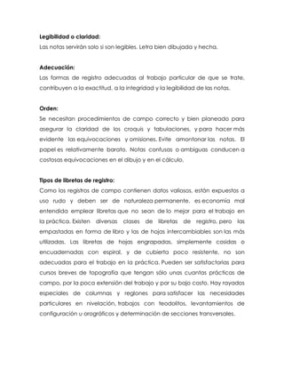Legibilidad o claridad:
Las notas servirán solo si son legibles. Letra bien dibujada y hecha.
Adecuación:
Las formas de registro adecuadas al trabajo particular de que se trate,
contribuyen a la exactitud, a la integridad y la legibilidad de las notas.
Orden:
Se necesitan procedimientos de campo correcto y bien planeado para
asegurar la claridad de los croquis y tabulaciones, y para hacer más
evidente las equivocaciones y omisiones. Evite amontonar las notas. El
papel es relativamente barato. Notas confusas o ambiguas conducen a
costosas equivocaciones en el dibujo y en el cálculo.
Tipos de libretas de registro:
Como los registros de campo contienen datos valiosos, están expuestos a
uso rudo y deben ser de naturaleza permanente, es economía mal
entendida emplear libretas que no sean de lo mejor para el trabajo en
la práctica. Existen diversas clases de libretas de registro, pero las
empastadas en forma de libro y las de hojas intercambiables son las más
utilizadas. Las libretas de hojas engrapadas, simplemente cosidas o
encuadernadas con espiral, y de cubierta poco resistente, no son
adecuadas para el trabajo en la práctica. Pueden ser satisfactorias para
cursos breves de topografía que tengan sólo unas cuantas prácticas de
campo, por la poca extensión del trabajo y por su bajo costo. Hay rayados
especiales de columnas y reglones para satisfacer las necesidades
particulares en nivelación, trabajos con teodolitos, levantamientos de
configuración u orográficos y determinación de secciones transversales.
 