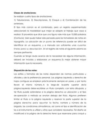 Clases de anotaciones:
Se realizan cuatro tipos de anotaciones:
1) Tabulaciones, 2) Descripciones, 3) Croquis y 4) Combinación de las
anteriores.
El tipo más común es el combinado, pero un registro experimentado
seleccionará la modalidad que mejor se adapte al trabajo que vaya a
realizar. El proverbio que dice que una figura vale más que 10,000 palabras
(Confucio) bien pudo haber sido pensado para los tomadores de notas en
topografía. La ubicación de un punto de referencia puede ser difícil de
identificar sin un esquema, y a menudo son suficientes unas cuantas
líneas para su descripción. En el registro de notas el siguiente axioma es
siempre pertinente:
Cuando se tenga duda acerca de la necesidad de alguna información,
deberá ser incluida y elaborarse un esquema. Es mejor obtener mayor
información que la necesaria.
Disposición de las notas:
Los estilos y formatos de las notas dependen de normas particulares u
oficiales y de la preferencia personal. Las páginas izquierda y derecha de
hojas contiguas se emplean prácticamente siempre en pares, y por tanto
llevan el mismo número. A lo largo de la parte superior de la
página izquierda debe escribirse un título completo, con letra dibujada, y
tal título puede extenderse a la página derecha. La ubicación y el tipo
de operación o método se anotan debajo del título. Algunos prefieren
limitar el título a la página izquierda y reservar la parte superior de la
página derecha para apuntar la fecha, nombre y número de la
brigada, las condiciones atmosféricas, así como el tipo e identificación de
los o el instrumento a utilizar y otros que considere necesarios. Tal diseño se
modificará si la página de la derecha tiene que reservarse para croquis y
 