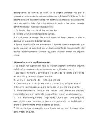 descripciones de bancos de nivel. En la página izquierda hay por lo
general un rayado de 6 columnas destinadas a tabulación solamente. La
página derecha es cuadriculada y se destina a los croquis y descripciones.
La parte superior dela página izquierda o de la derecha, debe contener
por lo menos las 4 indicaciones siguientes:
1. Fecha del día y hora de inicio y terminación.
2. Nombre y número de brigada de campo.
3. Condiciones de tiempo. Las condiciones del tiempo tienen un efecto
decisivo en la exactitud de los trabajos.
4. Tipo e identificación del instrumento. El tipo de aparato empleado y su
ajuste afectan la exactitud de un levantamiento. La identificación del
equipo específicamente utilizado ayuda a localizar errores en algunos
casos.
Sugerencias para el registro de campo
Si se siguen las sugerencias que se indican podrán eliminarse algunas
deficiencias y equivocaciones frecuentes en registro de campo:
1. Escriba el nombre y domicilio del dueño de la libreta de registro
en la pasta y primera página interior.
2 . U s e u n l a p i c e r o d e t i n t a i n d e l e b l e .
3. Comience el trabajo de cada día en una página nueva.
4. Reserve las mayúsculas para destacar un asunto importante.
5. Inmediatamente después de hacer una medición, anótela
inmediatamente en la libreta de registro, y no en una hoja aparte.
6. No borre ningún dato registrado. Cruce con una pequeña
raya algún valor incorrecto (pero conservando su legibilidad), y
anote el valor correcto arriba o debajo de aquel.
7. Lleve consigo una reglilla para trazar rectas y un transportador
para trazar ángulos.
 