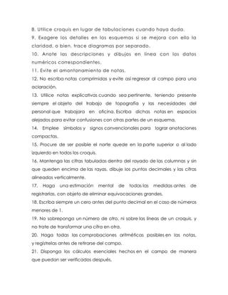 8. Utilice croquis en lugar de tabulaciones cuando haya duda.
9. Exagere los detalles en los esquemas si se mejora con ello la
claridad, o bien, trace diagramas por separado.
10. Anote las descripciones y dibujos en línea con los datos
numéricos correspondientes.
11. Evite el amontonamiento de notas.
12. No escriba notas comprimidas y evite así regresar al campo para una
aclaración.
13. Utilice notas explicativas cuando sea pertinente, teniendo presente
siempre el objeto del trabajo de topografía y las necesidades del
personal que trabajara en oficina. Escriba dichas notas en espacios
alejados para evitar confusiones con otras partes de un esquema.
14. Emplee símbolos y signos convencionales para lograr anotaciones
compactas.
15. Procure de ser posible el norte quede en la parte superior o al lado
izquierdo en todos los croquis.
16. Mantenga las cifras tabuladas dentro del rayado de las columnas y sin
que queden encima de las rayas, dibuje los puntos decimales y las cifras
alineados verticalmente.
17. Haga una estimación mental de todas las medidas antes de
registrarlas, con objeto de eliminar equivocaciones grandes.
18. Escriba siempre un cero antes del punto decimal en el caso de números
menores de 1.
19. No sobreponga un número de otro, ni sobre las líneas de un croquis, y
no trate de transformar una cifra en otra.
20. Haga todas las comprobaciones aritméticas posibles en las notas,
y regístrelas antes de retirarse del campo.
21. Disponga los cálculos esenciales hechos en el campo de manera
que puedan ser verificados después.
 
