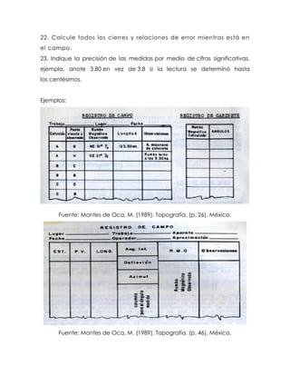 22. Calcule todos los cierres y relaciones de error mientras está en
el campo.
23. Indique la precisión de las medidas por medio de cifras significativas,
ejemplo, anote 3.80 en vez de 3.8 si la lectura se determinó hasta
los centésimos.
Ejemplos:
Fuente: Montes de Oca, M. (1989). Topografía. (p. 26). México.
Fuente: Montes de Oca, M. (1989). Topografía. (p. 46). México.
 