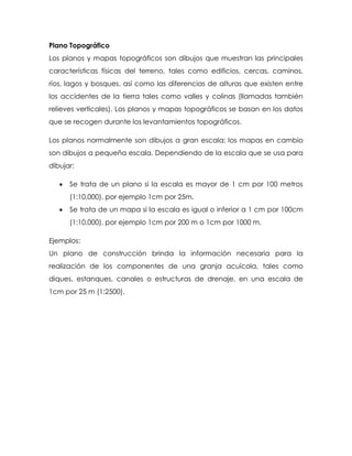 Plano Topográfico
Los planos y mapas topográficos son dibujos que muestran las principales
características físicas del terreno, tales como edificios, cercas, caminos,
ríos, lagos y bosques, así como las diferencias de alturas que existen entre
los accidentes de la tierra tales como valles y colinas (llamadas también
relieves verticales). Los planos y mapas topográficos se basan en los datos
que se recogen durante los levantamientos topográficos.
Los planos normalmente son dibujos a gran escala; los mapas en cambio
son dibujos a pequeña escala. Dependiendo de la escala que se usa para
dibujar:
 Se trata de un plano si la escala es mayor de 1 cm por 100 metros
(1:10,000), por ejemplo 1cm por 25m.
 Se trata de un mapa si la escala es igual o inferior a 1 cm por 100cm
(1:10,000), por ejemplo 1cm por 200 m o 1cm por 1000 m.
Ejemplos:
Un plano de construcción brinda la información necesaria para la
realización de los componentes de una granja acuícola, tales como
diques, estanques, canales o estructuras de drenaje, en una escala de
1cm por 25 m (1:2500).
 
