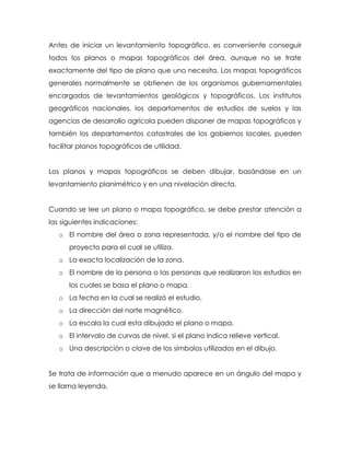 Antes de iniciar un levantamiento topográfico, es conveniente conseguir
todos los planos o mapas topográficos del área, aunque no se trate
exactamente del tipo de plano que uno necesita. Los mapas topográficos
generales normalmente se obtienen de los organismos gubernamentales
encargados de levantamientos geológicos y topográficos. Los institutos
geográficos nacionales, los departamentos de estudios de suelos y las
agencias de desarrollo agrícola pueden disponer de mapas topográficos y
también los departamentos catastrales de los gobiernos locales, pueden
facilitar planos topográficos de utilidad.
Los planos y mapas topográficos se deben dibujar, basándose en un
levantamiento planimétrico y en una nivelación directa.
Cuando se lee un plano o mapa topográfico, se debe prestar atención a
las siguientes indicaciones:
o El nombre del área o zona representada, y/o el nombre del tipo de
proyecto para el cual se utiliza.
o La exacta localización de la zona.
o El nombre de la persona o las personas que realizaron los estudios en
los cuales se basa el plano o mapa.
o La fecha en la cual se realizó el estudio.
o La dirección del norte magnético.
o La escala la cual esta dibujado el plano o mapa.
o El intervalo de curvas de nivel, si el plano indica relieve vertical.
o Una descripción o clave de los símbolos utilizados en el dibujo.
Se trata de información que a menudo aparece en un ángulo del mapa y
se llama leyenda.
 