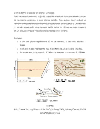 Como definir la escala en planos y mapas.
Para representar en una hoja de papel las medidas tomadas en el campo,
es necesario pasarlas, a una cierta escala. Esto quiere decir reducir el
tamaño de las distancias en forma proporcional, de acuerdo a una escala.
La escala expresa la relación que existe entre las distancias que aparece
en un dibujo o mapa y las distancias reales en el terreno.
Ejemplo:
o 1 cm del plano representa 20 m de terreno, o sea una escala 1:
2,000.
o 1 cm del mapa representa 100 m de terreno, una escala 1:10,000.
o 1 cm del mapa representa 1,250 m de terreno, una escala 1:125,000.
Fuente:
http://www.fao.org/fishery/static/FAO_Training/FAO_Training/General/x670
7s/x6707s09.htm#top
 
