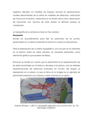 negativo. Ejemplo: en medidas de ángulos; lecturas en graduaciones,
visuales descentradas de la señal; en medidas de distancias, colocación
de marcas en el terreno, variaciones en la tensión de la cinta, apreciación
de fracciones, etc. Muchos de estos errores se eliminan porque se
compensan.
La topografía en su estudio se hace en tres campos:
Planimetría
Estudia los procedimientos para fijar las posiciones de los puntos,
proyectados en un plano horizontal sin tomar en cuenta sus elevaciones.
Para la elaboración de un plano topográfico; una vez que se ha obtenido
en el terreno todos los datos precisos, es necesario plasmarlos como
elementos gráficos que puedan ser leídos.
Entonces se tendrá en cuenta que la planimetría es la representación de
los datos levantados en el terreno y llevados a los planos, con las debidas
transformaciones de distancias inclinadas en función del ángulo se
representan en un plano. Lo que se tiene en la imagen es un ejemplo de
planimetría presentar una colonia o varias colonias en un plano.
Fuente: Álvarez, J. (2011), Topografía aplicada a la construcción. (p. 12)
Hermosillo: COBACH.
 
