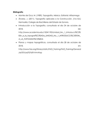 Bibliografía
 Montes de Oca, M. (1989). Topografía. México. Editorial: Alfaomega
 Álvarez, J. (2011). Topografía aplicada a la Construcción. (1ra Ed.)
Hermosillo: Colegio de Bachilleres del Estado de Sonora.
 Introducción a la Topografía, consultado el día 24 de octubre de
2018, de:
http://www.academia.edu/15041190/Unidad_No._1_Introducci%C3%
B3n_a_la_topograf%C3%ADa_UNIDAD_No._1_INTRODUCCI%C3%93N_
A_LA_TOPOGRAF%C3%8DA
 Planos y mapas topográficos, consultado el día 28 de octubre de
2018, en:
http://www.fao.org/fishery/static/FAO_Training/FAO_Training/General
/x6707s/x6707s09.htm#top
 